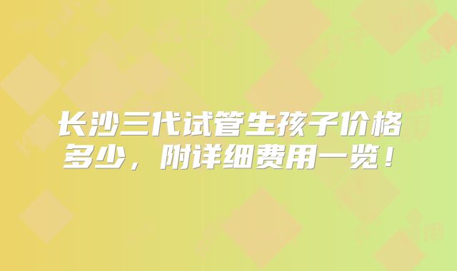 长沙三代试管生孩子价格多少，附详细费用一览！