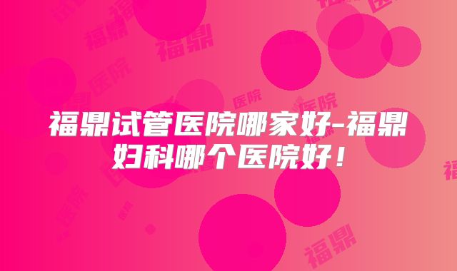 福鼎试管医院哪家好-福鼎妇科哪个医院好!