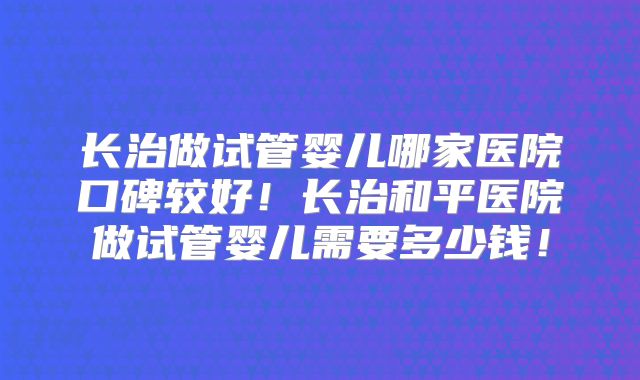 长治做试管婴儿哪家医院口碑较好!长治和平医院做试管婴儿需要多少钱!