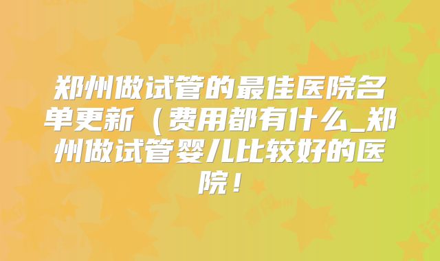 郑州做试管的最佳医院名单更新(费用都有什么_郑州做试管婴儿比较好的医院!