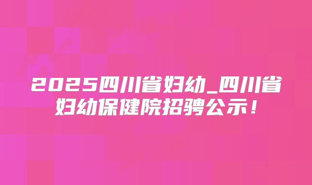 2025四川省妇幼_四川省妇幼保健院招骋公示!