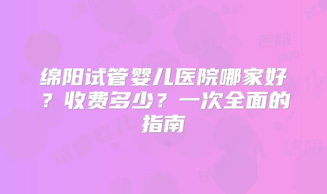 绵阳试管婴儿医院哪家好？收费多少？一次全面的指南