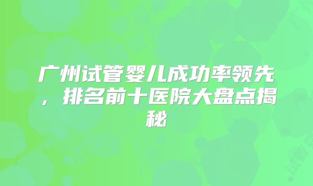 广州试管婴儿成功率领先,排名前十医院大盘点揭秘