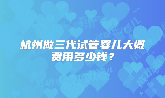 杭州做三代试管婴儿大概费用多少钱?
