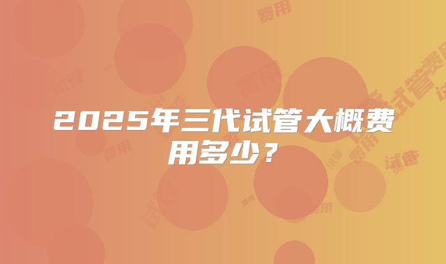 2025年三代试管大概费用多少？