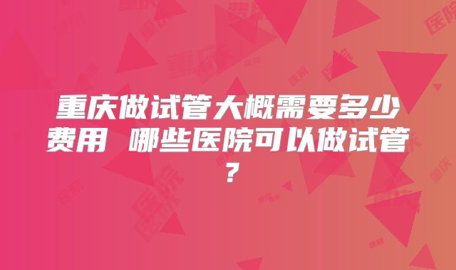 重庆做试管大概需要多少费用 哪些医院可以做试管？