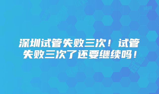 深圳试管失败三次！试管失败三次了还要继续吗！