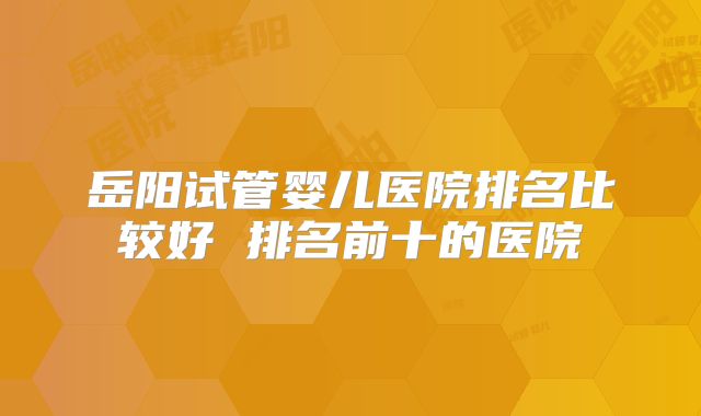 岳阳试管婴儿医院排名比较好 排名前十的医院