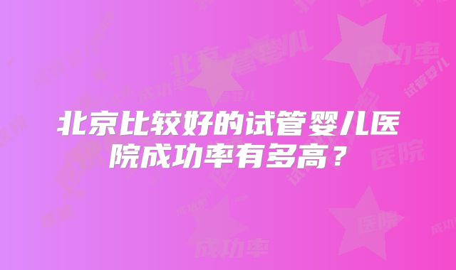 北京比较好的试管婴儿医院成功率有多高?