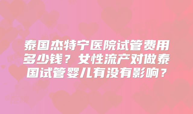 泰国杰特宁医院试管费用多少钱?女性流产对做泰国试管婴儿有没有影响?