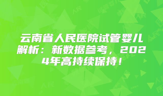 云南省人民医院试管婴儿解析：新数据参考，2024年高持续保持！
