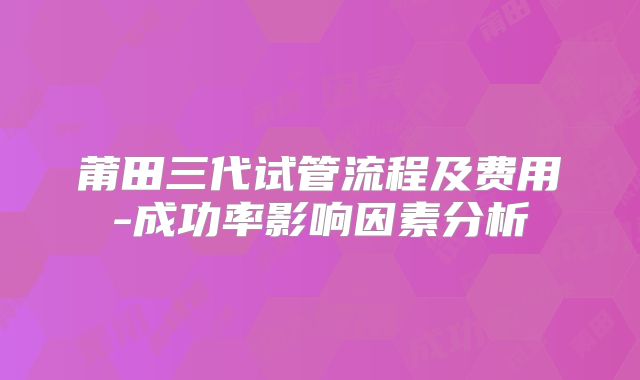 莆田三代试管流程及费用-成功率影响因素分析