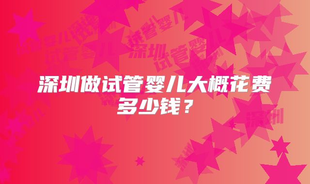 深圳做试管婴儿大概花费多少钱？