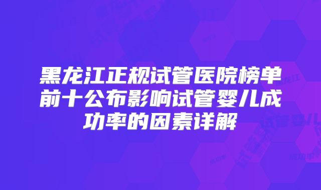 黑龙江正规试管医院榜单前十公布影响试管婴儿成功率的因素详解
