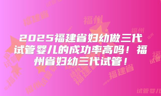 2025福建省妇幼做三代试管婴儿的成功率高吗!福州省妇幼三代试管!