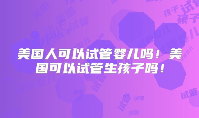 美国人可以试管婴儿吗!美国可以试管生孩子吗!