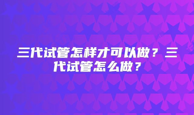 三代试管怎样才可以做?三代试管怎么做?
