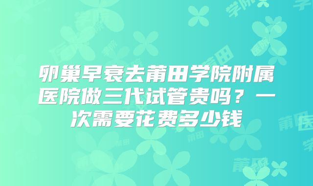 卵巢早衰去莆田学院附属医院做三代试管贵吗？一次需要花费多少钱