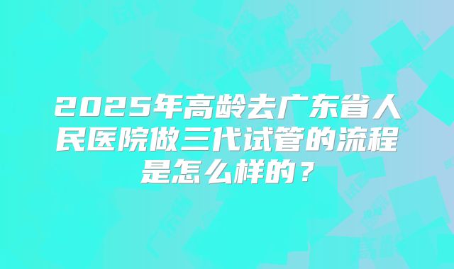2025年高龄去广东省人民医院做三代试管的流程是怎么样的？