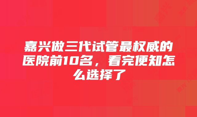 嘉兴做三代试管最权威的医院前10名,看完便知怎么选择了
