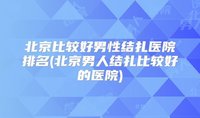 北京比较好男性结扎医院排名(北京男人结扎比较好的医院)
