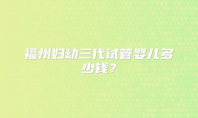 福州妇幼三代试管婴儿多少钱?