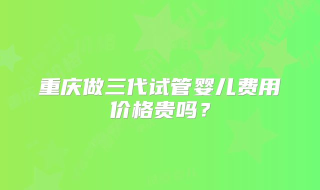 重庆做三代试管婴儿费用价格贵吗？