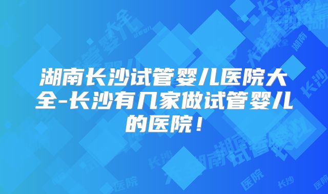 湖南长沙试管婴儿医院大全-长沙有几家做试管婴儿的医院！