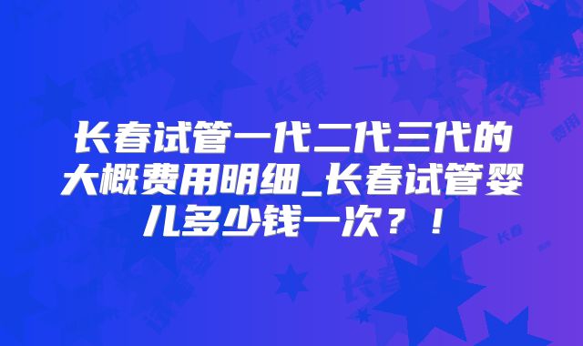 长春试管一代二代三代的大概费用明细_长春试管婴儿多少钱一次？！