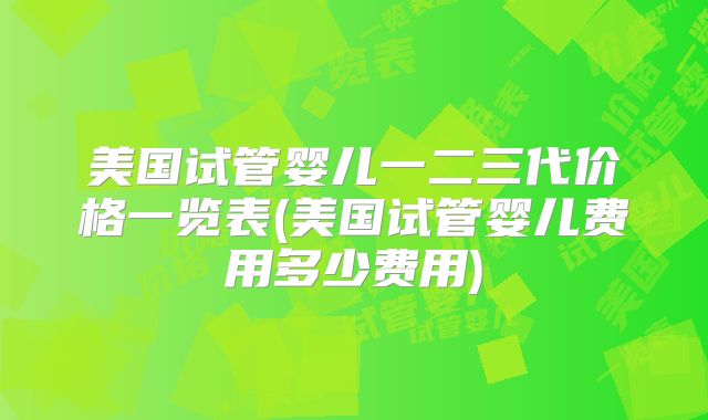 美国试管婴儿一二三代价格一览表(美国试管婴儿费用多少费用)