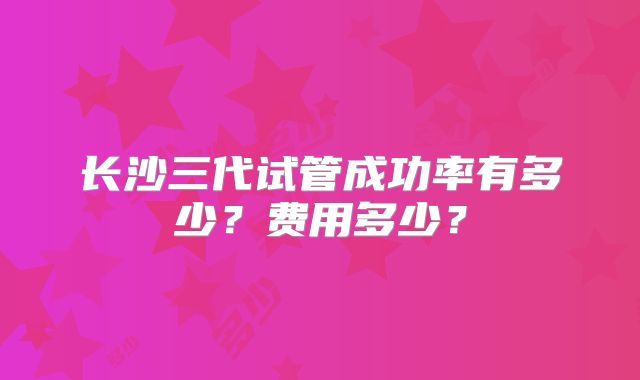 长沙三代试管成功率有多少？费用多少？