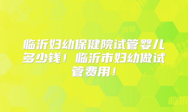 临沂妇幼保健院试管婴儿多少钱！临沂市妇幼做试管费用！