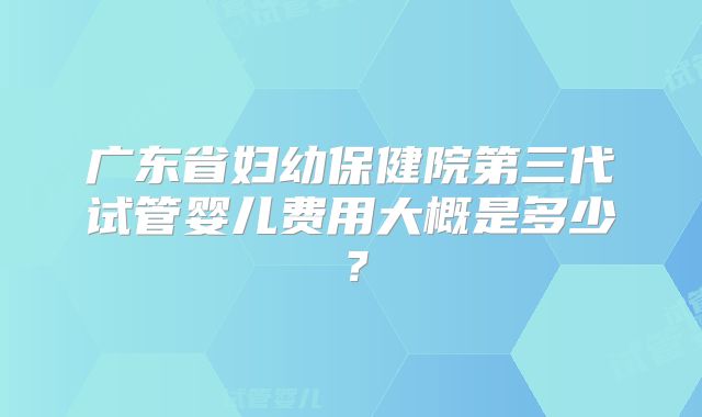 广东省妇幼保健院第三代试管婴儿费用大概是多少？