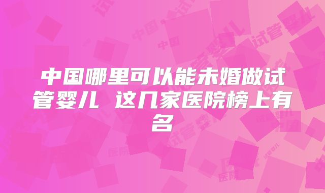 中国哪里可以能未婚做试管婴儿 这几家医院榜上有名