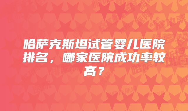 哈萨克斯坦试管婴儿医院排名,哪家医院成功率较高?