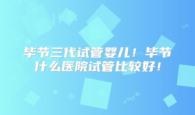 毕节三代试管婴儿！毕节什么医院试管比较好！