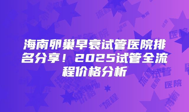 海南卵巢早衰试管医院排名分享！2025试管全流程价格分析