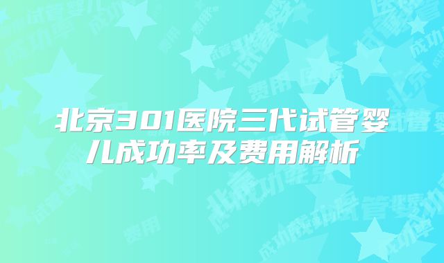 北京301医院三代试管婴儿成功率及费用解析
