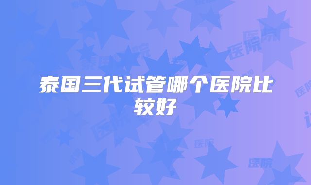 泰国三代试管哪个医院比较好