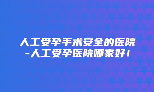 人工受孕手术安全的医院-人工受孕医院哪家好！