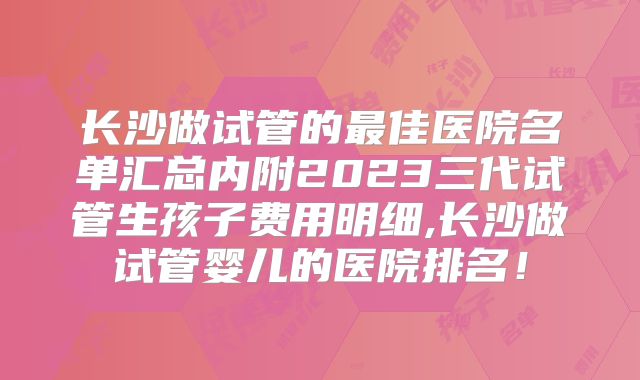 长沙做试管的最佳医院名单汇总内附2023三代试管生孩子费用明细,长沙做试管婴儿的医院排名！