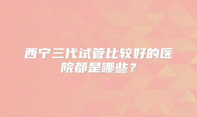西宁三代试管比较好的医院都是哪些？