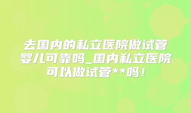 去国内的私立医院做试管婴儿可靠吗_国内私立医院可以做试管**吗！
