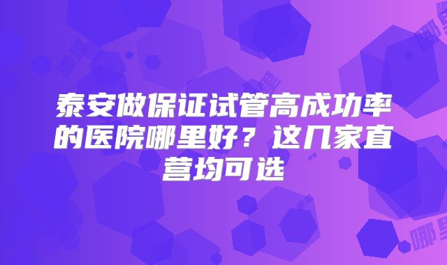 泰安做保证试管高成功率的医院哪里好?这几家直营均可选
