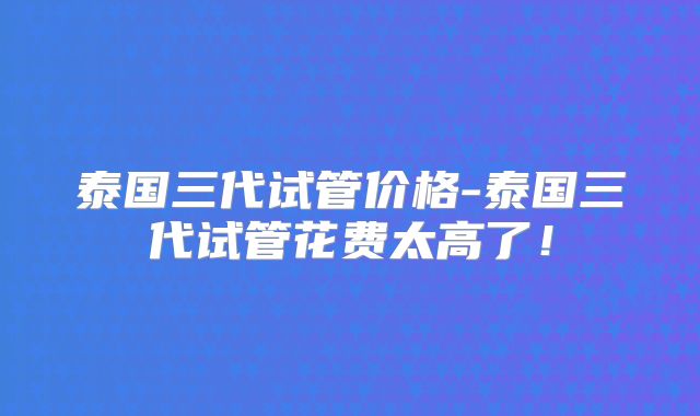 泰国三代试管价格-泰国三代试管花费太高了！
