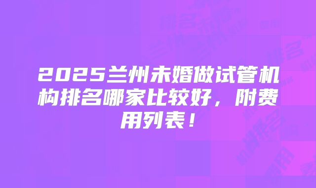 2025兰州未婚做试管机构排名哪家比较好，附费用列表！