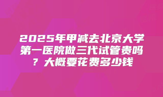2025年甲减去北京大学第一医院做三代试管贵吗？大概要花费多少钱