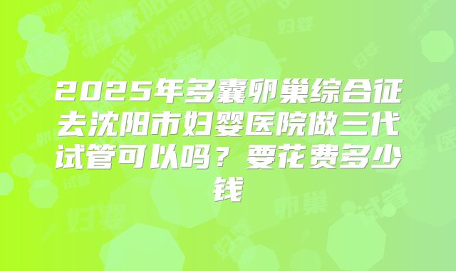 2025年多囊卵巢综合征去沈阳市妇婴医院做三代试管可以吗？要花费多少钱