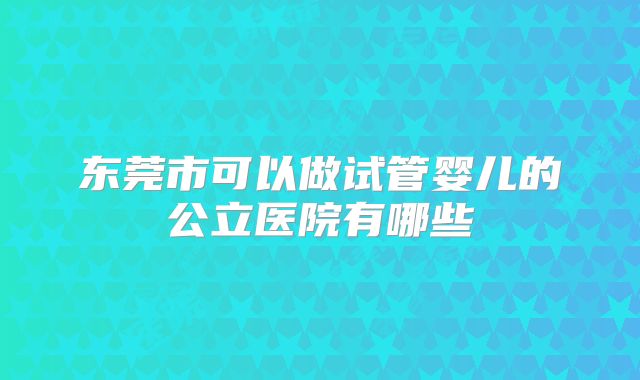 东莞市可以做试管婴儿的公立医院有哪些