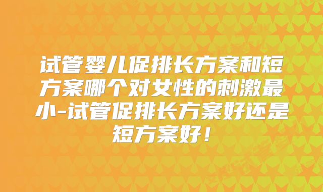 试管婴儿促排长方案和短方案哪个对女性的刺激最小-试管促排长方案好还是短方案好！